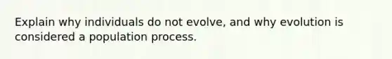 Explain why individuals do not evolve, and why evolution is considered a population process.