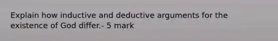 Explain how inductive and deductive arguments for the existence of God differ.- 5 mark