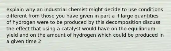 explain why an industrial chemist might decide to use conditions different from those you have given in part a if large quantities of hydrogen were to be produced by this decomposition discuss the effect that using a catalyst would have on the equilibrium yield and on the amount of hydrogen which could be produced in a given time 2