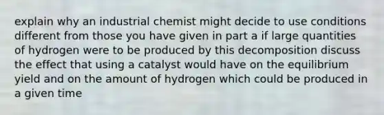 explain why an industrial chemist might decide to use conditions different from those you have given in part a if large quantities of hydrogen were to be produced by this decomposition discuss the effect that using a catalyst would have on the equilibrium yield and on the amount of hydrogen which could be produced in a given time