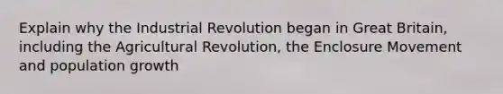 Explain why the Industrial Revolution began in Great Britain, including the Agricultural Revolution, the Enclosure Movement and population growth