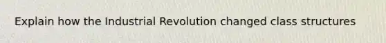 Explain how the Industrial Revolution changed class structures