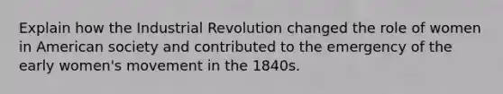 Explain how the Industrial Revolution changed the role of women in American society and contributed to the emergency of the early women's movement in the 1840s.