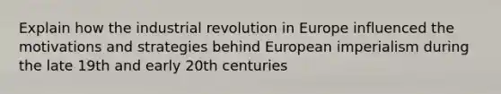 Explain how the industrial revolution in Europe influenced the motivations and strategies behind European imperialism during the late 19th and early 20th centuries