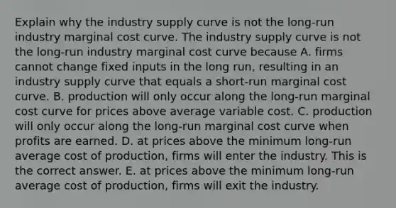 Explain why the industry supply curve is not the​ long-run industry marginal cost curve. The industry supply curve is not the​ long-run industry marginal cost curve because A. firms cannot change fixed inputs in the long​ run, resulting in an industry supply curve that equals a​ short-run marginal cost curve. B. production will only occur along the​ long-run marginal cost curve for prices above average variable cost. C. production will only occur along the​ long-run marginal cost curve when profits are earned. D. at prices above the minimum​ long-run average cost of​ production, firms will enter the industry. This is the correct answer. E. at prices above the minimum​ long-run average cost of​ production, firms will exit the industry.