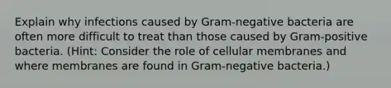 Explain why infections caused by Gram-negative bacteria are often more difficult to treat than those caused by Gram-positive bacteria. (Hint: Consider the role of cellular membranes and where membranes are found in Gram-negative bacteria.)