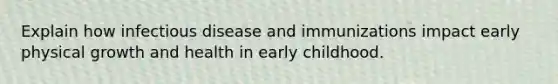 Explain how infectious disease and immunizations impact early physical growth and health in early childhood.