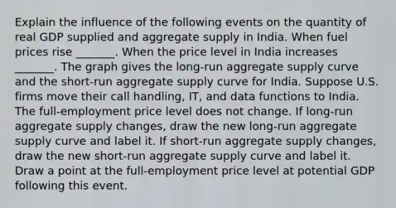 Explain the influence of the following events on the quantity of real GDP supplied and aggregate supply in India. When fuel prices rise ​_______. When the price level in India increases​ _______. The graph gives the​ long-run aggregate supply curve and the​ short-run aggregate supply curve for India. Suppose U.S. firms move their call handling, IT, and data functions to India. The​ full-employment price level does not change. If​ long-run aggregate supply​ changes, draw the new​ long-run aggregate supply curve and label it. If​ short-run aggregate supply​ changes, draw the new​ short-run aggregate supply curve and label it. Draw a point at the​ full-employment price level at potential GDP following this event.