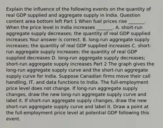 Explain the influence of the following events on the quantity of real GDP supplied and aggregate supply in India. Question content area bottom left Part 1 When fuel prices rise ​_______. When the price level in India increases​ _______. A. ​short-run aggregate supply​ decreases; the quantity of real GDP supplied increases Your answer is correct. B. ​long-run aggregate supply​ increases; the quantity of real GDP supplied increases C. ​short-run aggregate supply​ increases; the quantity of real GDP supplied decreases D. ​long-run aggregate supply​ decreases; ​short-run aggregate supply increases Part 2 The graph gives the​ long-run aggregate supply curve and the​ short-run aggregate supply curve for India. Suppose Canadian firms move their call handling, IT, and data functions to India. The​ full-employment price level does not change. If​ long-run aggregate supply​ changes, draw the new​ long-run aggregate supply curve and label it. If​ short-run aggregate supply​ changes, draw the new​ short-run aggregate supply curve and label it. Draw a point at the​ full-employment price level at potential GDP following this event.