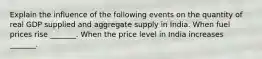 Explain the influence of the following events on the quantity of real GDP supplied and aggregate supply in India. When fuel prices rise ​_______. When the price level in India increases​ _______.