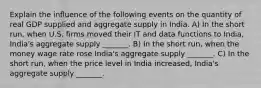 Explain the influence of the following events on the quantity of real GDP supplied and aggregate supply in India. A) In the short​ run, when U.S. firms moved their IT and data functions to​ India, India's aggregate supply​ _______. B) In the short​ run, when the money wage rate rose ​India's aggregate supply​ _______. C) In the short​ run, when the price level in India​ increased, India's aggregate supply​ _______.