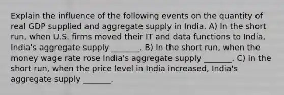 Explain the influence of the following events on the quantity of real GDP supplied and aggregate supply in India. A) In the short​ run, when U.S. firms moved their IT and data functions to​ India, India's aggregate supply​ _______. B) In the short​ run, when the money wage rate rose ​India's aggregate supply​ _______. C) In the short​ run, when the price level in India​ increased, India's aggregate supply​ _______.