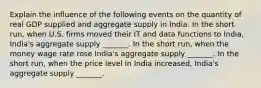 Explain the influence of the following events on the quantity of real GDP supplied and aggregate supply in India. In the short​ run, when U.S. firms moved their IT and data functions to​ India, India's aggregate supply​ _______. In the short​ run, when the money wage rate rose ​India's aggregate supply​ _______. In the short​ run, when the price level in India​ increased, India's aggregate supply​ _______.