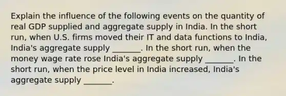 Explain the influence of the following events on the quantity of real GDP supplied and aggregate supply in India. In the short​ run, when U.S. firms moved their IT and data functions to​ India, India's aggregate supply​ _______. In the short​ run, when the money wage rate rose ​India's aggregate supply​ _______. In the short​ run, when the price level in India​ increased, India's aggregate supply​ _______.