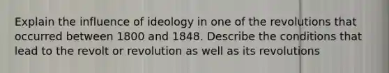 Explain the influence of ideology in one of the revolutions that occurred between 1800 and 1848. Describe the conditions that lead to the revolt or revolution as well as its revolutions