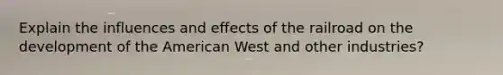 Explain the influences and effects of the railroad on the development of the American West and other industries?