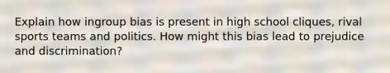 Explain how ingroup bias is present in high school cliques, rival sports teams and politics. How might this bias lead to prejudice and discrimination?
