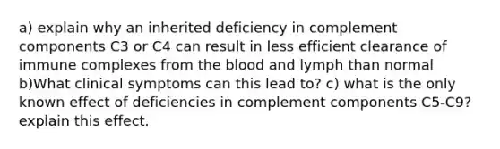 a) explain why an inherited deficiency in complement components C3 or C4 can result in less efficient clearance of immune complexes from the blood and lymph than normal b)What clinical symptoms can this lead to? c) what is the only known effect of deficiencies in complement components C5-C9? explain this effect.