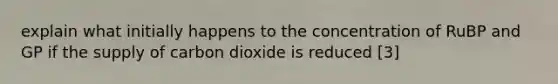 explain what initially happens to the concentration of RuBP and GP if the supply of carbon dioxide is reduced [3]