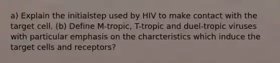 a) Explain the initialstep used by HIV to make contact with the target cell. (b) Define M-tropic, T-tropic and duel-tropic viruses with particular emphasis on the charcteristics which induce the target cells and receptors?