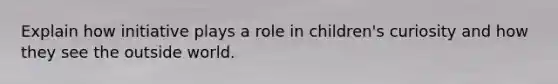 Explain how initiative plays a role in children's curiosity and how they see the outside world.