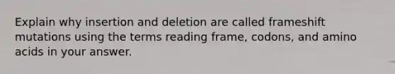 Explain why insertion and deletion are called frameshift mutations using the terms reading frame, codons, and amino acids in your answer.