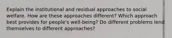 Explain the institutional and residual approaches to social welfare. How are these approaches different? Which approach best provides for people's well-being? Do different problems lend themselves to different approaches?