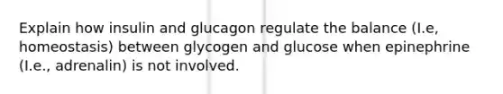 Explain how insulin and glucagon regulate the balance (I.e, homeostasis) between glycogen and glucose when epinephrine (I.e., adrenalin) is not involved.