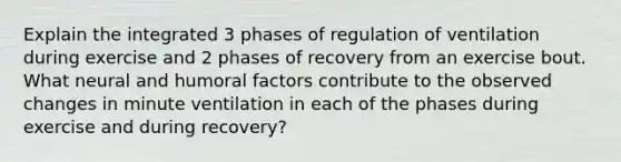 Explain the integrated 3 phases of regulation of ventilation during exercise and 2 phases of recovery from an exercise bout. What neural and humoral factors contribute to the observed changes in minute ventilation in each of the phases during exercise and during recovery?