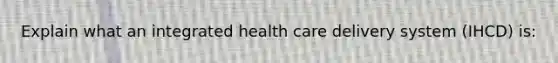 Explain what an integrated health care delivery system (IHCD) is: