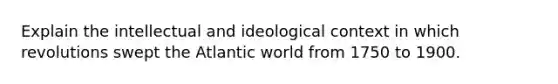 Explain the intellectual and ideological context in which revolutions swept the Atlantic world from 1750 to 1900.