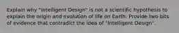 Explain why "Intelligent Design" is not a scientific hypothesis to explain the origin and evolution of life on Earth. Provide two bits of evidence that contradict the idea of "Intelligent Design".