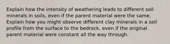 Explain how the intensity of weathering leads to different soil minerals in soils, even if the parent material were the same. Explain how you might observe different clay minerals in a soil profile from the surface to the bedrock, even if the original parent material were constant all the way through.