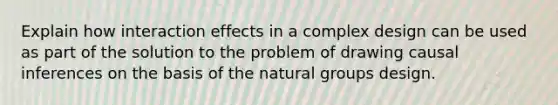 Explain how interaction effects in a complex design can be used as part of the solution to the problem of drawing causal inferences on the basis of the natural groups design.