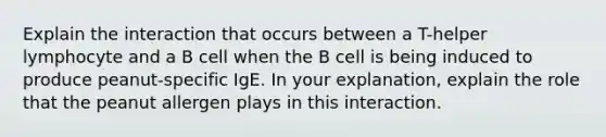 Explain the interaction that occurs between a T-helper lymphocyte and a B cell when the B cell is being induced to produce peanut-specific IgE. In your explanation, explain the role that the peanut allergen plays in this interaction.