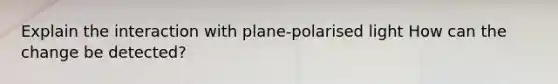 Explain the interaction with plane-polarised light How can the change be detected?