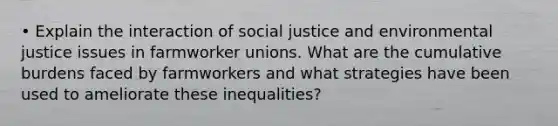 • Explain the interaction of <a href='https://www.questionai.com/knowledge/kXRPKlQ9NQ-social-justice' class='anchor-knowledge'>social justice</a> and <a href='https://www.questionai.com/knowledge/koER0s7WiZ-environmental-justice' class='anchor-knowledge'>environmental justice</a> issues in farmworker unions. What are the cumulative burdens faced by farmworkers and what strategies have been used to ameliorate these inequalities?