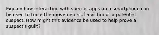 Explain how interaction with specific apps on a smartphone can be used to trace the movements of a victim or a potential suspect. How might this evidence be used to help prove a suspect's guilt?