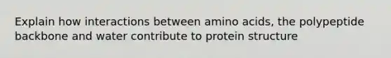 Explain how interactions between amino acids, the polypeptide backbone and water contribute to protein structure