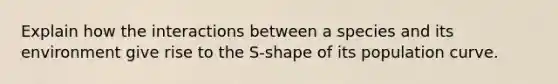 Explain how the interactions between a species and its environment give rise to the S-shape of its population curve.