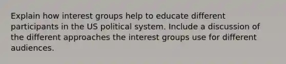 Explain how interest groups help to educate different participants in the US political system. Include a discussion of the different approaches the interest groups use for different audiences.