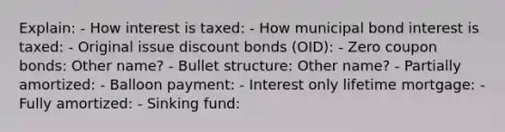 Explain: - How interest is taxed: - How municipal bond interest is taxed: - Original issue discount bonds (OID): - Zero coupon bonds: Other name? - Bullet structure: Other name? - Partially amortized: - Balloon payment: - Interest only lifetime mortgage: - Fully amortized: - Sinking fund: