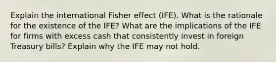 Explain the international Fisher effect (IFE). What is the rationale for the existence of the IFE? What are the implications of the IFE for firms with excess cash that consistently invest in foreign Treasury bills? Explain why the IFE may not hold.