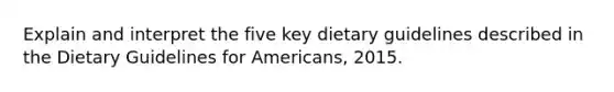 Explain and interpret the five key dietary guidelines described in the Dietary Guidelines for Americans, 2015.