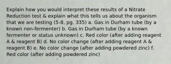 Explain how you would interpret these results of a Nitrate Reduction test & explain what this tells us about the organism that we are testing (5-8, pg. 335) a. Gas in Durham tube (by a known non-fermenter) b. Gas in Durham tube (by a known fermenter or status unknown) c. Red color (after adding reagent A & reagent B) d. No color change (after adding reagent A & reagent B) e. No color change (after adding powdered zinc) f. Red color (after adding powdered zinc)