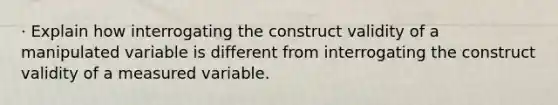 · Explain how interrogating the construct validity of a manipulated variable is different from interrogating the construct validity of a measured variable.