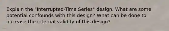 Explain the "Interrupted-Time Series" design. What are some potential confounds with this design? What can be done to increase the internal validity of this design?