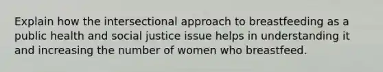 Explain how the intersectional approach to breastfeeding as a public health and social justice issue helps in understanding it and increasing the number of women who breastfeed.