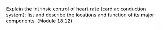 Explain the intrinsic control of heart rate (cardiac conduction system); list and describe the locations and function of its major components. (Module 18.12)