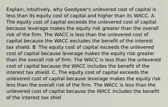 Explain, intuitively, why​ Goodyear's unlevered cost of capital is less than its equity cost of capital and higher than its WACC. A. The equity cost of capital exceeds the unlevered cost of capital because leverage makes the equity risk greater than the overall risk of the firm. The WACC is less than the unlevered cost of capital because the WACC excludes the benefit of the interest tax shield. B. The equity cost of capital exceeds the unlevered cost of capital because leverage makes the equity risk greater than the overall risk of firm. The WACC is less than the unlevered cost of capital because the WACC includes the benefit of the interest tax shield. C. The equity cost of capital exceeds the unlevered cost of capital because leverage makes the equity risk less than the overall risk of the firm. The WACC is less than the unlevered cost of capital because the WACC includes the benefit of the interest tax shiel